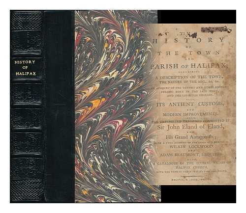 BENTLEY, WILLIAM, PARISH CLERK OF HALIFAX - The history of the town and parish of Halifax : containing a description of the town, the nature of the soil, &c, &c. an account of the gentry and other eminent persons born in the said town, and the liberties thereof... ...Also, its antient customs, and modern improvements. Also, the unparelled tragedies committed by Sir John Eland of Eland, and His Grand Antagonists; with a full account of the lives and deaths of Wilkin Lockwood, and Adam Beaumont, esquires...