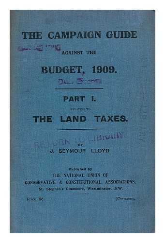 LLOYD, J. SEYMOUR. NATIONAL UNION OF CONSERVATIVE AND CONSTITUTIONAL ASSOCIATIONS. PUBLICATION COMMITTEE - Campaign guide against the budget, 1909. Part I. relating to the Land Taxes