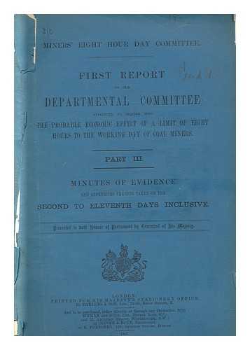 GREAT BRITAIN. HOME OFFICE. MINERS' EIGHT HOUR DAY COMMITTEE - First report of the departmental committee appointed to inquire into the probable economic effect of a limit of eight hours to the working day of coal miners ; Part III minutes of evidence and appendices thereto taken.../ Miners' Eight Hour Day Committee