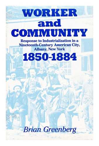 GREENBERG, BRIAN - Worker and Community Response to Industrialization in a Nineteenth-Century American City, Albany, New York, 1850-1884