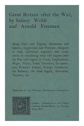 WEBB, SIDNEY (1859-1947). FREEMAN, ARNOLD JAMES (1886-) - Great Britain after the war, by Sidney Webb and Arnold Freeman; being facts and figures, quotations and queries, suggestions and forecasts, designed to help individual inquirers and study circles in considering what will happen after war... ...with regard to trade, employment, wages, prices, trade unionism, co-operation, womens labour, foreign commerce, the railways, the coal supply, education, taxation, etc. Dedicated to the Workers educational association