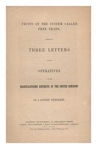 LONDON MERCHANT, (PSEUD.) - Fruits of the system called free trade : as shown in three letters to the operatives of the manufacturing districts of the United Kingdom