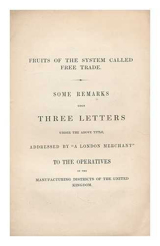 LONDON MERCHANT, (PSEUD.) - Fruits of the system called free trade : some remarks upon three letters under the above title, addressed by 'A London merchant' to the operatives of the manufacturing districts of the United Kingdom