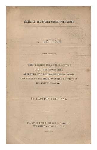 LONDON MERCHANT, (PSEUD.) - Fruits of the system called free trade : a letter to the author of 'some remarks upon three letters, under the above title, addressed by a London Merchant to the operatives of the manufacturing districts of the United Kingdom