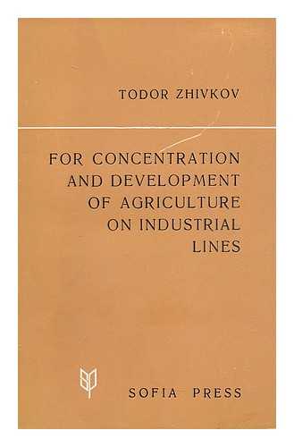 ZHIVKOV, TODOR (1911-) - For concentration and development of agriculture on industrial lines : Report, Introductory Speech, Concluding Speech : at the Primary Session of the Central Committee of the Bulgarian Communist Party April 27 and 28, 1970