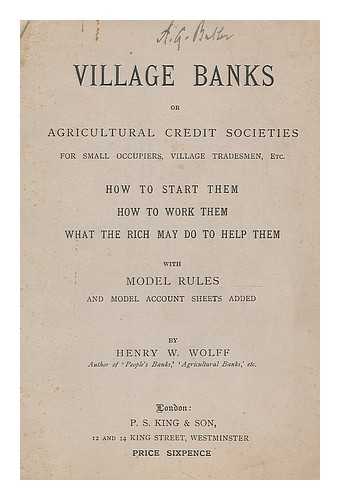 WOLFF, HENRY WILLIAM (1840-1931) - Village banks : or Agricultural Credit Societies for small occupiers, village, tradesmen, etc. How to start them - how to work them - what the rich may do to help them