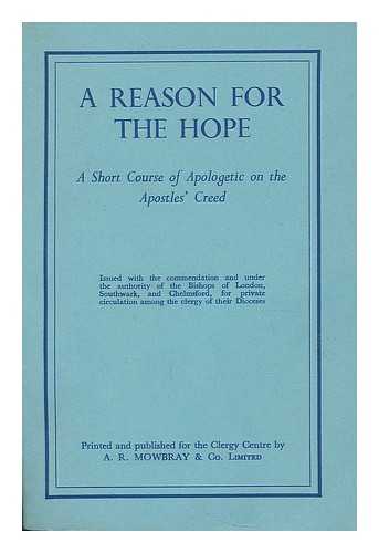 LONDON (ENGLAND). CLERGY CENTRE. - A reason for the hope : a short course of apologetic on the Apostles' Creed / issued with the commendation and under the authority of the Bishops of London, Southwark, and Chelmsford, for private circulation among the clergy of their Dioceses