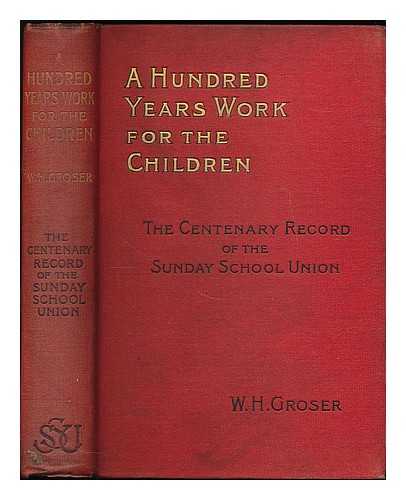 GROSER, WILLIAM HOWSE - A hundred years' work for the children : being a sketch of the history and operations of the Sunday School Union, from its formation in 1803 to its centenary in 1903