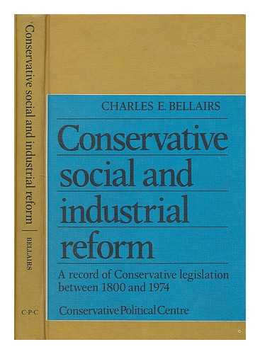 BELLAIRS, CHARLES - Conservative social and industrial reform : a record of conservative legislation between 1800 and 1974 / [by] Charles E. Bellairs ; with a foreword by Margaret Thatcher