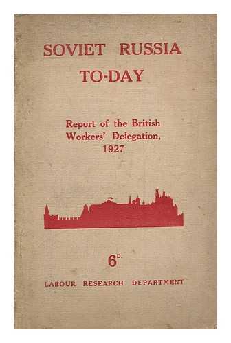 BRITISH WORKERS' DELEGATION TO THE U. S. S. R. - Soviet Russia To-Day : The Report of the British Workers' Delegation Which Visited Soviet Russia for the Tenth Anniversary of the Revolution, November, 1927