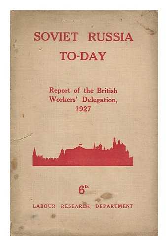 BRITISH WORKERS' DELEGATION TO THE U. S. S. R. - Soviet Russia To-Day : The Report of the British Workers' Delegation Which Visited Soviet Russia for the Tenth Anniversary of the Revolution, November, 1927