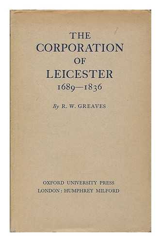 GREAVES, ROBERT WILLIAM - The Corporation of Leicester, 1689-1836 / R.W. Greaves