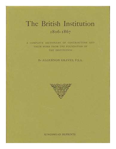 GRAVES, ALGERNON (1845-1922) - The British Institution, 1806-1867 : a complete dictionary of contributors and their work from the foundation of the Institution