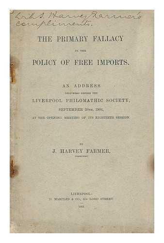 FARMER, J. HARVEY - The primary fallacy in the policy of free imports : an address delivered before the Liverppol Philomathic Society, September 28th, 1904, at the opening meeting of its eighteenth session