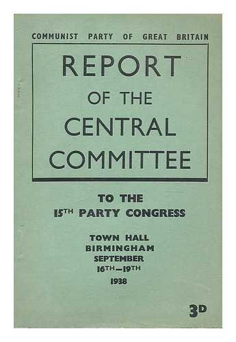 COMMUNIST PARTY OF GREAT BRITAIN.  CENTRAL COMMITTEE - Report of the central committee : to the 15th Party Congress, Town Hall Birmingham September 16th-19th, 1938