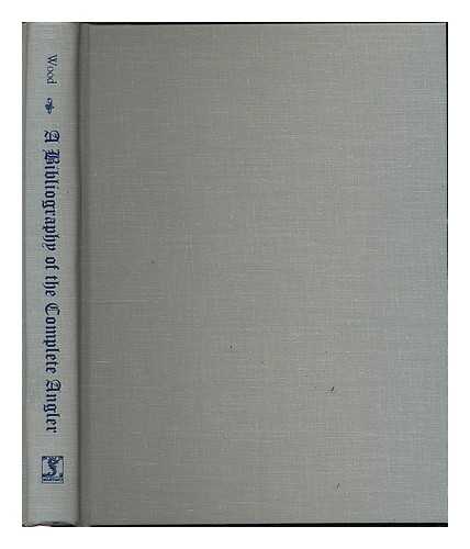 WOOD, ARNOLD - A bibliography of 'The complete angler' of Izaak Walton and Charles Cotton : being a chronologically arranged list of the several editions and reprints