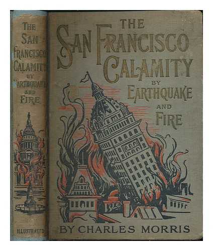 MORRIS, CHARLES (ED. ) - The San Francisco calamity by earthquake and fire ... told by eye witnesses, including graphic and reliable accounts of all great earthquakes and volcanic eruptions in the world's history, and scientific explanations of their causes