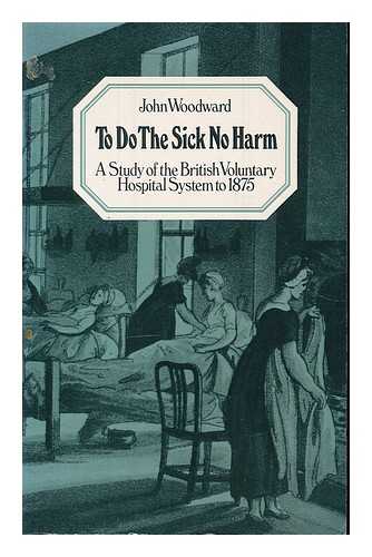 WOODWARD, JOHN - To do the sick no harm : a study of the British voluntary hospital system to 1875 / John Woodward