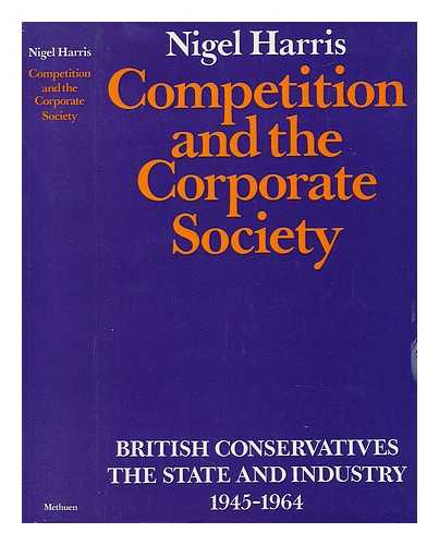 HARRIS, NIGEL - Competition and the Corporate Society. British Conservatives, the State and Industry 1945-1964