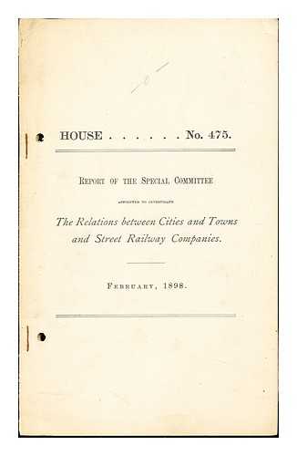 COMMONWEALTH OF MASSACHUSETTS - House, No. 475: Report of the Special Committee appointed to investigate the relations between cities and towns and street railway companies: February, 1898