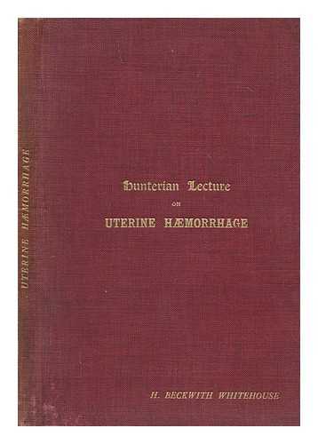 WHITEHOUSE, H. BECKWITH - Hunterian lecture on the physiology and pathology of uterine haemorrhage : delivered before the Royal College of Surgeons of England on February 13, 1914