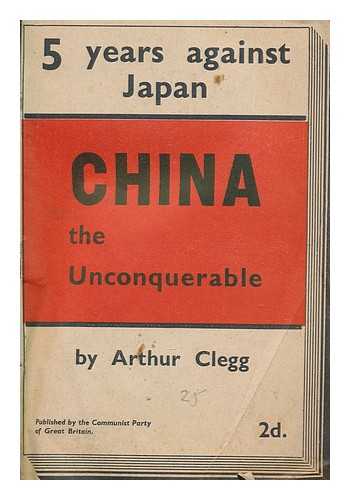 CLEGG, ARTHUR - China the unconquerable : 5 years against Japan