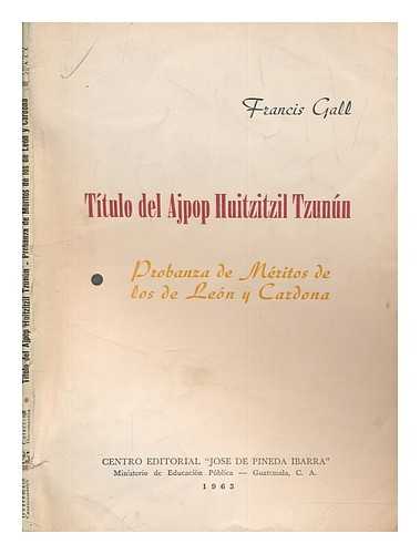 GALL, FRANCIS - Ttulo del Ajpop Huitzitzil Tzunn. Probanza de mritos de los de Len y Cardona / Francis Gall