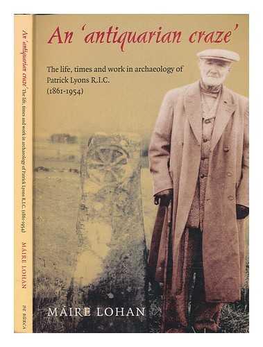 LOHAN, MIRE - An 'antiquarian craze' : the life, times and work in archaeology of Patrick Lyons R.I.C. (1861-1954) / Mire Lohan