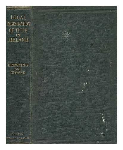 BROWNING, FRANCIS H. - Local Registration of Title in Ireland. The Local Registration of Title, Ireland, Act, 1891 and the rules, forms and schedules of costs and fees thereunder, with notes. Also, the Small Dwellings Acquisition Act, 1899 ... Together with introductory chapters explanatory of the practice in the Central and Local Registration of Title Offices ... By Francis H. Browning ... and W. E. Glover