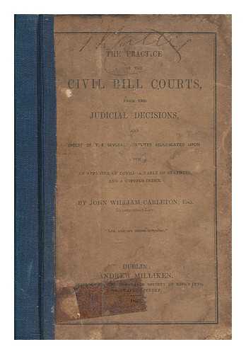 CARLETON, JOHN WILLIAM - The practice of the Civil Bill Courts, from the judicial decisions, and digest of the several statutes adjudicated upon