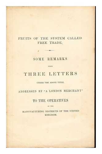 A LONDON MERCHANT - Fruits of the system called free trade : some remarks upon three letters under the above title, addressed by 'A London merchant' to the operatives of the manufacturing districts of the United Kingdom