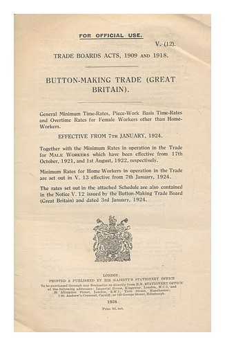 GREAT BRITAIN. MINISTRY OF LABOUR - Trade Boards Acts, 1909 and 1918 : button making trade (Great Britain) : general minimum time-rates, piece- workr basis time-rates and overtime rates for female workers other than home-workers effective from 7th January, 1924. Together with the minimum rates in operation in the trade for male workers which have been effective from 17th October, 1921, and 1st August, 1922, respectively. Minimum rates for home workers in operation in the trade are set out in V.12 effective from 7th January, 1924. The rates set out in the attached schedule are also contained in the notice V.12 issued by the Button-Making Trade Board (Great Britain) and dated 3rd January, 1924 / Ministry of Labour