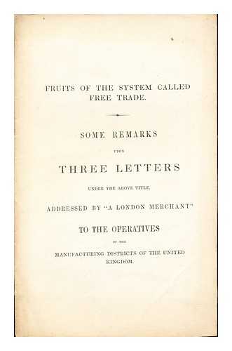 A LONDON MERCHANT - Fruits of the System Called Free Trade: some remarks upon three letters under the above title, addressed by 'A London Merchant' to the operatives of the manufacturing districts of the United Kingdom