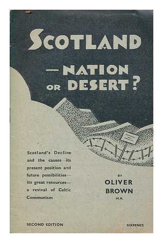 BROWN, OLIVER - Scotland, nation or desert? : Scotland's decline and its causes ; its present position and future possibilities, its great resources, a revival of Celtic Communism