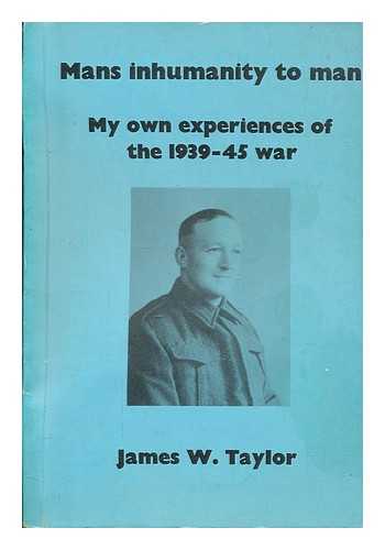 TAYLOR, JAMES. W - Mans inhumanity to man: My own experience of the 1939-45 war