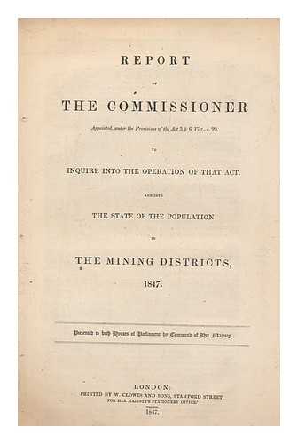 GREAT BRITAIN. INSPECTOR OF MINES AND COLLIERIES - Report of the Commissioner appointed under the provisions of the Act 5 & 6 Vict., c.99. to inquire into the operation of that Act and into the state of the population in the mining districts 1847