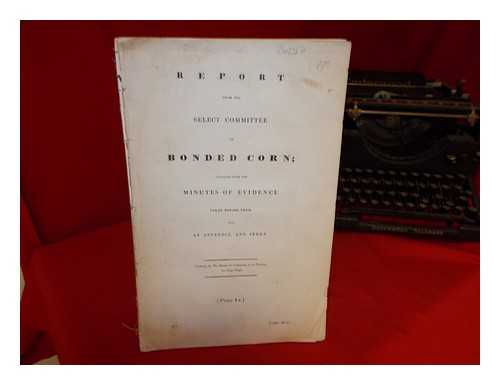 THE BRITISH HOUSE OF COMMONS - Report from the Select Committee on Bonded Corn; together with the minutes of evidence taken before them, and an appendix, and index: ordered by The House of Commons, to be printed, 10 July 1840