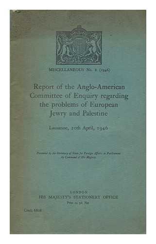 ANGLO-AMERICAN COMMITTEE OF INQUIRY ON JEWISH PROBLEMS IN PALESTINE AND EUROPE - Report of the Anglo-American committee of enquiry regarding the problems of European Jewry and Palestine, Lausanne, 20th April, 1946 : presented by the Secretary of State for Foreign Affairs to Parliament by command of His Majesty