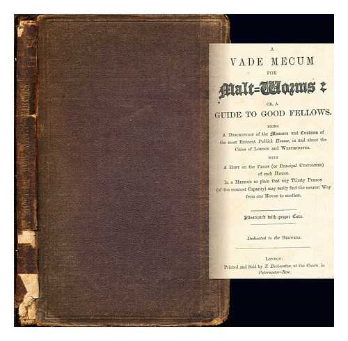 BICKERTON, THOMAS. WARD, EDWARD (1667-1731) - A vade mecum for malt-worms: or, A guide to good fellows : being a description of the manners and customs of the most eminent publick houses, in and about the cities of London and Westminster. With a hint on the props (or principal customers) of each house. In a method so plain that any thirsty person (of the meanest capacity) may easily find the nearest way from one house to another. Illustrated with proper cuts. Dedicated to the Brewers