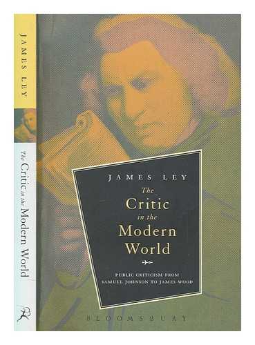 LEY, JAMES - The critic in the modern world : public criticism from Samuel Johnson to James Wood / James Ley