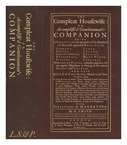 SMITH, E. (ELIZA) - The compleat housewife : or, Accomplish'd gentlewoman's companion. Being a collection of upwards of six hundred of the most approved receipts in cookery ... with copper plates curiously engraven, for the regular disposition or placing of the various dishes and courses. And also bills of fare for every month of the year. To which is added, a collection of above three hundred family receipts of medicines ...