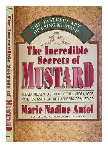 ANTOL, MARIE NADINE - The incredible secrets of mustard : the quintessential guide to the history, lore, varieties, and healthful benefits of mustard