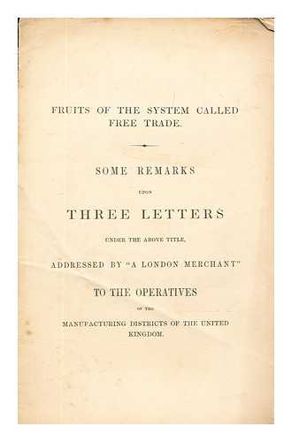Savill & Edwards (Printers) - Fruits of the system called free trade. : Some remarks upon three letters under the above title, addressed by 'A London merchant' to the operatives of the manufacturing districts of the United Kingdom
