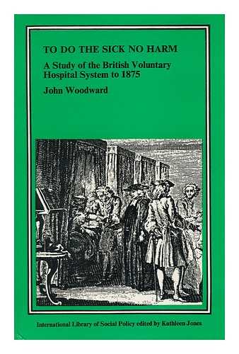 WOODWARD, JOHN - To Do the Sick No Harm - a Study of the British Voluntary Hospital System to 1875