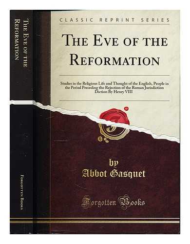 Abbot Gasquet, D.D. Forgotten Books - The Eve of the Reformation: studies in the religious life and thought of the English People in the period proceeding the rejection of the Roman Jurisdiction by Henry VIII by Abbot Gasquet, D.D