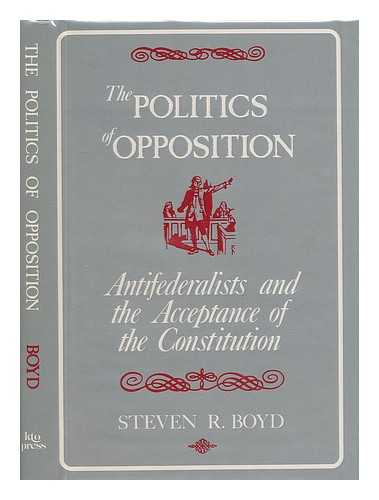 BOYD, STEVEN R. - The Politics of Opposition : Antifederalists and the Acceptance of the Constitution / Steven R. Boyd