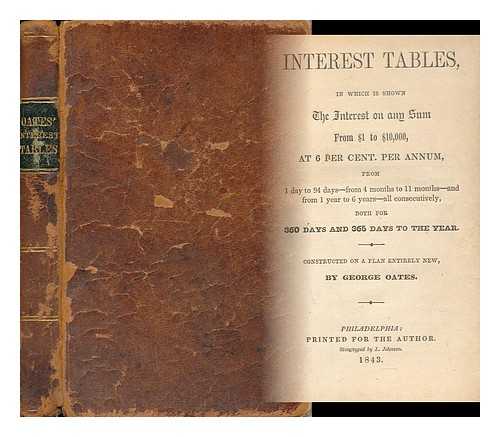 OATES, GEORGE - Interest Tables; in Which is Shown the Interest on Any Sum from $1 to $10, 000, At 6 and 8 Per Centum Per Annum from 1 Day to 94 Days - from 4 Months to 11 Months - and from 1 Year to 6 Years - all Consecutively, Both for 360 Days and 365 Days of the Year