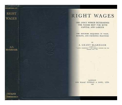 MCGREGOR, ALEXANDER GRANT (1880-) - Right Wages and Abundance, the Index Which Determines the Wages Best for Both Capital and Labour, the Reforms Required in Wage, Banking, and Exchange Practices, by A. Grant McGregor