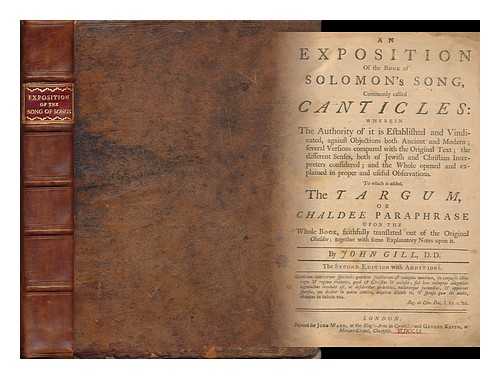 GILL, JOHN (1697-1771) - An Exposition of the Book of Solomon's Song, Commonly Called Canticles : Wherein the Authority of it is Established and Vindicated, Against Objections Both Ancient and Modern; Several Versions Compared with the Original Text The Different Senses, Both of Jewish and Christian Interpreters Considered; and the Whole Opened and Explained in Proper and Useful Observations ; to Which is Added, the Targum, or Chaldee Paraphrase Upon the Whole Book....