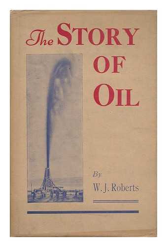 ROBERTS, W. J. (-1943) - The Story of Oil : a Brief Review of the Petroleum Industry from Oil-Well to Consumer, Written for the Information of the General Public